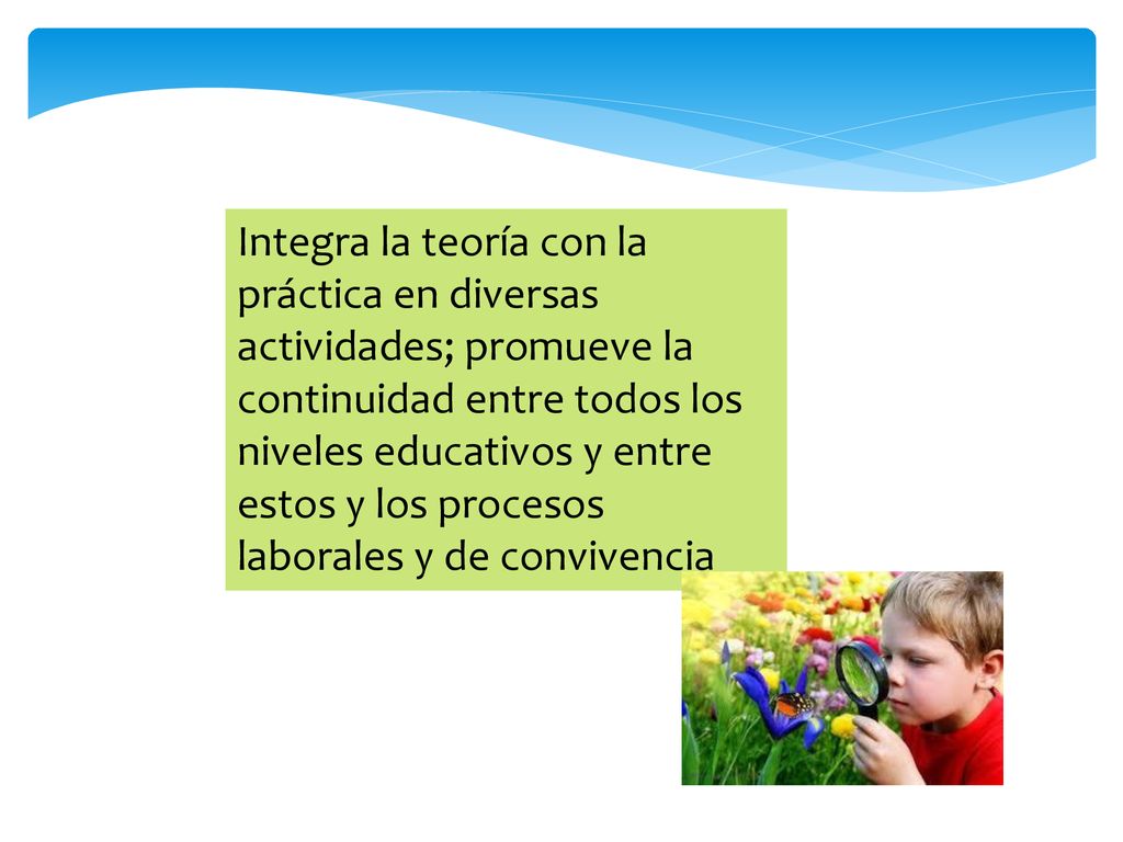 Integra la teoría con la práctica en diversas actividades; promueve la continuidad entre todos los niveles educativos y entre estos y los procesos laborales y de convivencia