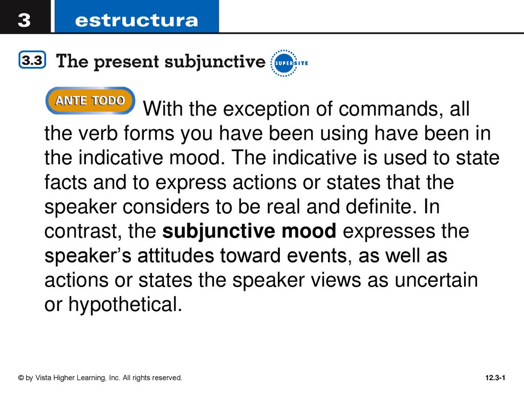 With the exception of commands, all the verb forms you have been using have been in the indicative mood. The indicative is used to state facts and to express actions or states that the speaker considers to be real and definite. In contrast, the subjunctive mood expresses the speaker’s attitudes toward events, as well as actions or states the speaker views as uncertain or hypothetical.