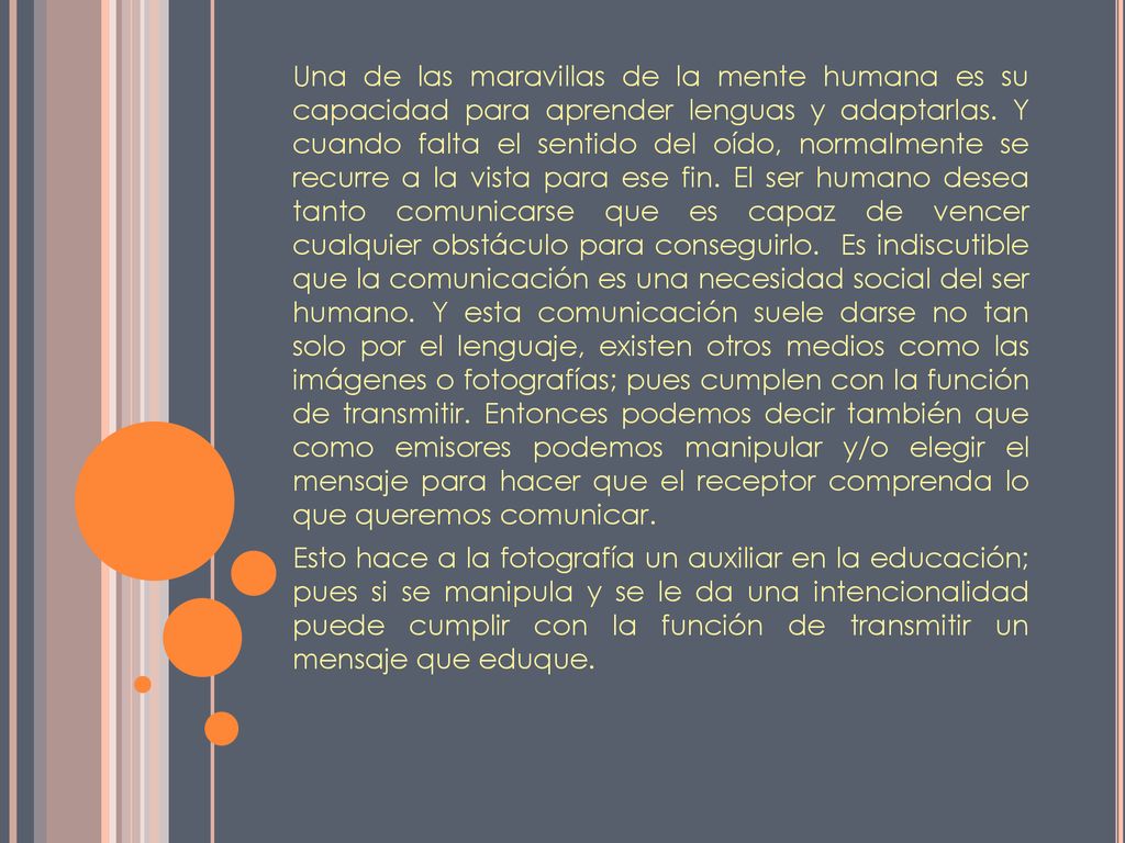 Una de las maravillas de la mente humana es su capacidad para aprender lenguas y adaptarlas. Y cuando falta el sentido del oído, normalmente se recurre a la vista para ese fin. El ser humano desea tanto comunicarse que es capaz de vencer cualquier obstáculo para conseguirlo. Es indiscutible que la comunicación es una necesidad social del ser humano. Y esta comunicación suele darse no tan solo por el lenguaje, existen otros medios como las imágenes o fotografías; pues cumplen con la función de transmitir. Entonces podemos decir también que como emisores podemos manipular y/o elegir el mensaje para hacer que el receptor comprenda lo que queremos comunicar.