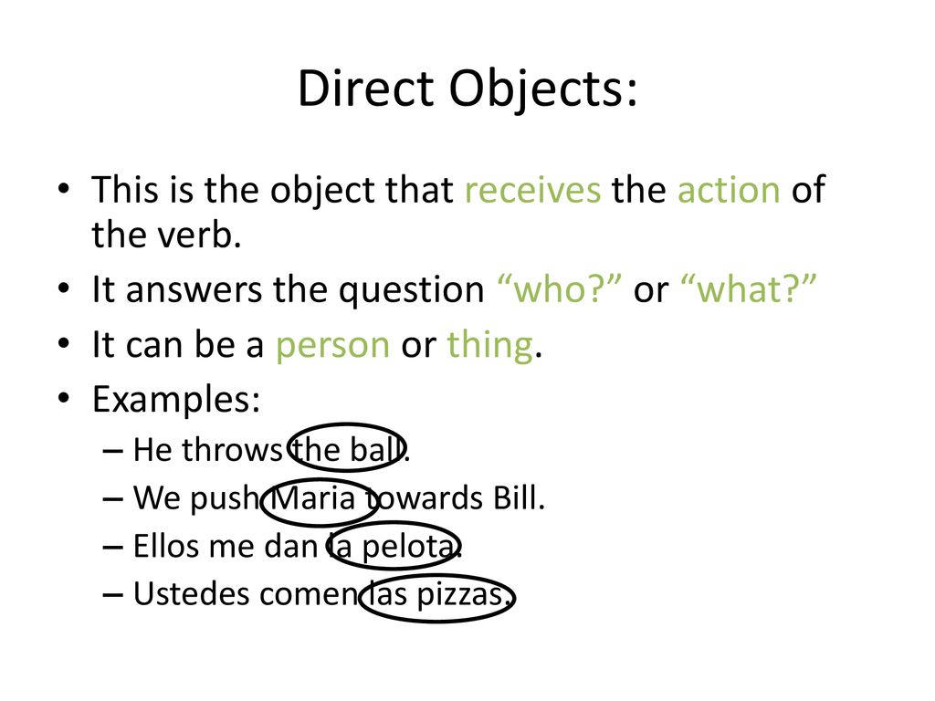 Direct Objects: This is the object that receives the action of the verb. It answers the question who or what