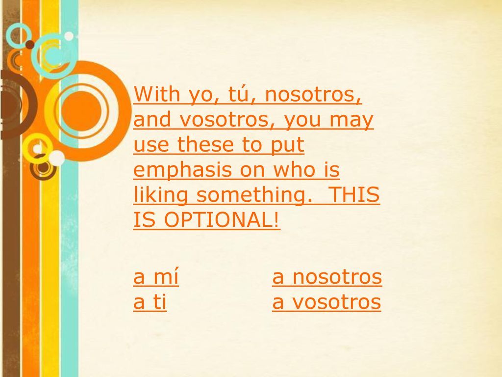 With yo, tú, nosotros, and vosotros, you may use these to put emphasis on who is liking something. THIS IS OPTIONAL!