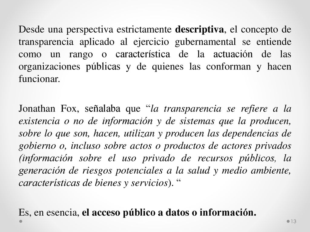 Desde una perspectiva estrictamente descriptiva, el concepto de transparencia aplicado al ejercicio gubernamental se entiende como un rango o característica de la actuación de las organizaciones públicas y de quienes las conforman y hacen funcionar.