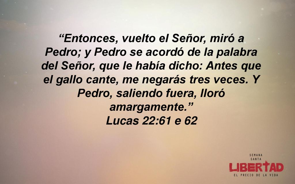 Entonces, vuelto el Señor, miró a Pedro; y Pedro se acordó de la palabra del Señor, que le había dicho: Antes que el gallo cante, me negarás tres veces. Y Pedro, saliendo fuera, lloró amargamente.