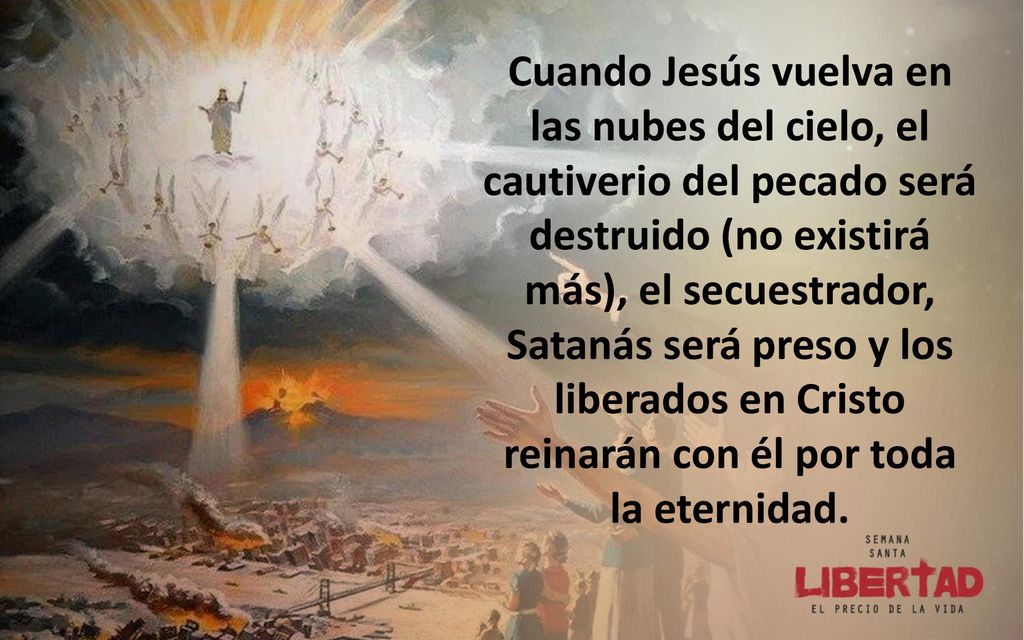 Cuando Jesús vuelva en las nubes del cielo, el cautiverio del pecado será destruido (no existirá más), el secuestrador, Satanás será preso y los liberados en Cristo reinarán con él por toda la eternidad.