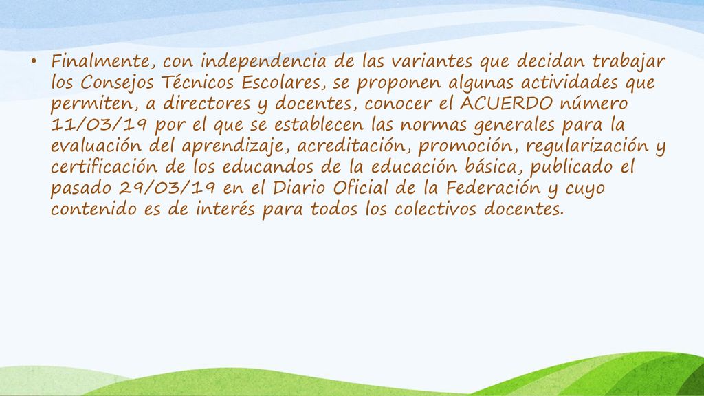 Finalmente, con independencia de las variantes que decidan trabajar los Consejos Técnicos Escolares, se proponen algunas actividades que permiten, a directores y docentes, conocer el ACUERDO número 11/03/19 por el que se establecen las normas generales para la evaluación del aprendizaje, acreditación, promoción, regularización y certificación de los educandos de la educación básica, publicado el pasado 29/03/19 en el Diario Oficial de la Federación y cuyo contenido es de interés para todos los colectivos docentes.