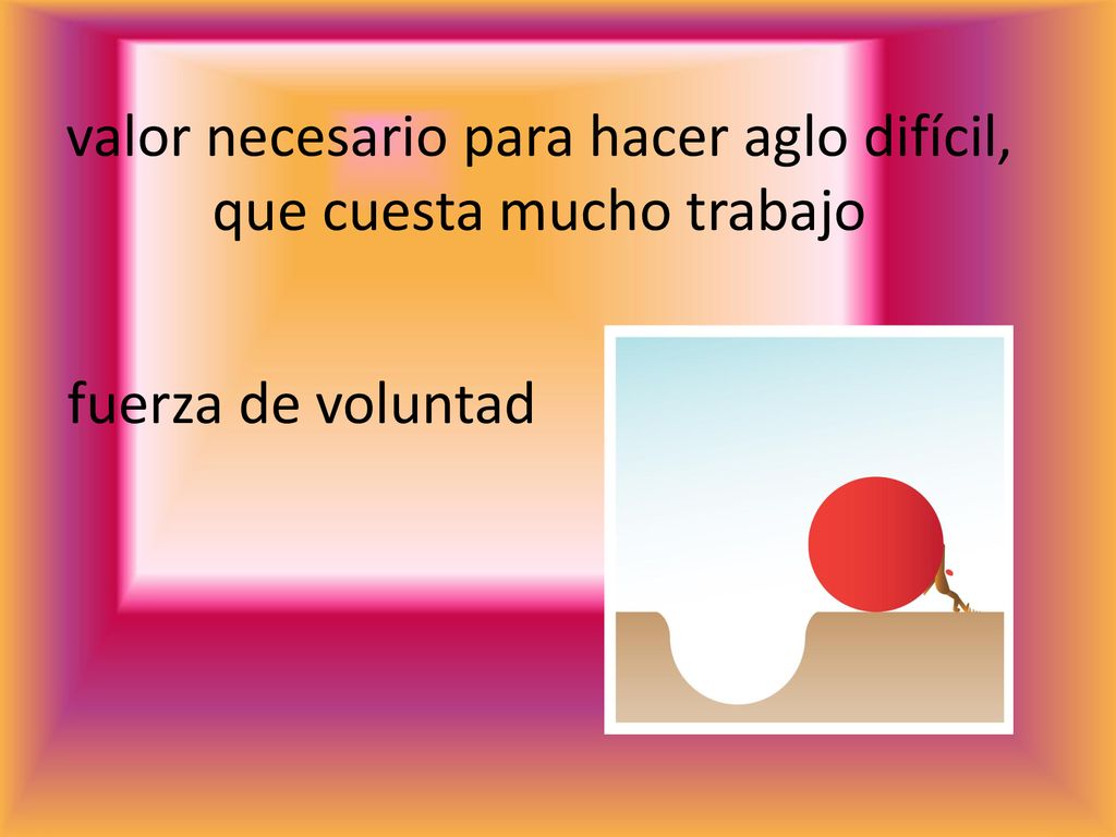 valor necesario para hacer aglo difícil, que cuesta mucho trabajo