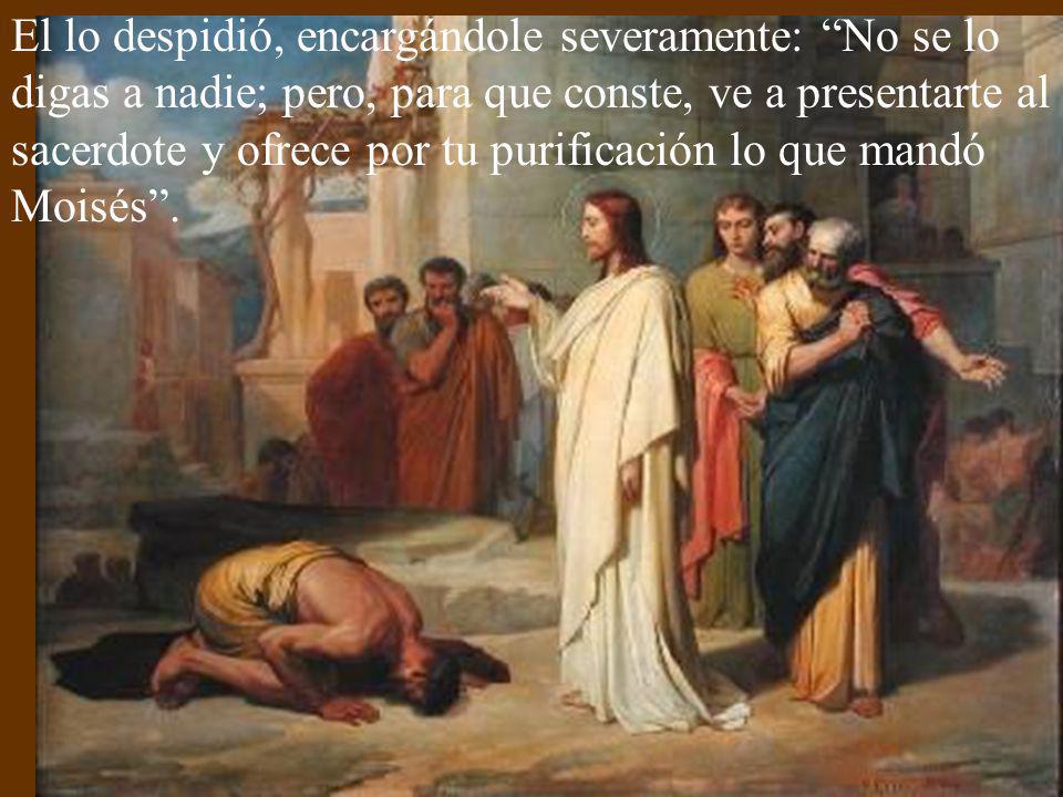 El lo despidió, encargándole severamente: No se lo digas a nadie; pero, para que conste, ve a presentarte al sacerdote y ofrece por tu purificación lo que mandó Moisés .