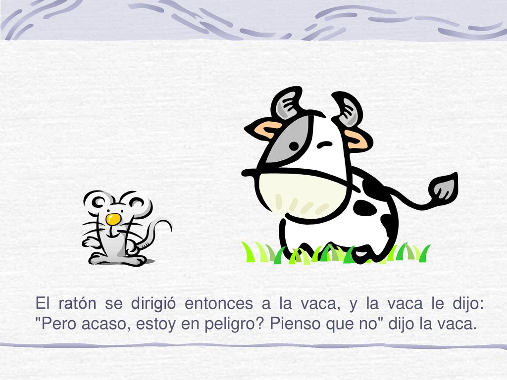 El ratón se dirigió entonces a la vaca, y la vaca le dijo: Pero acaso, estoy en peligro.