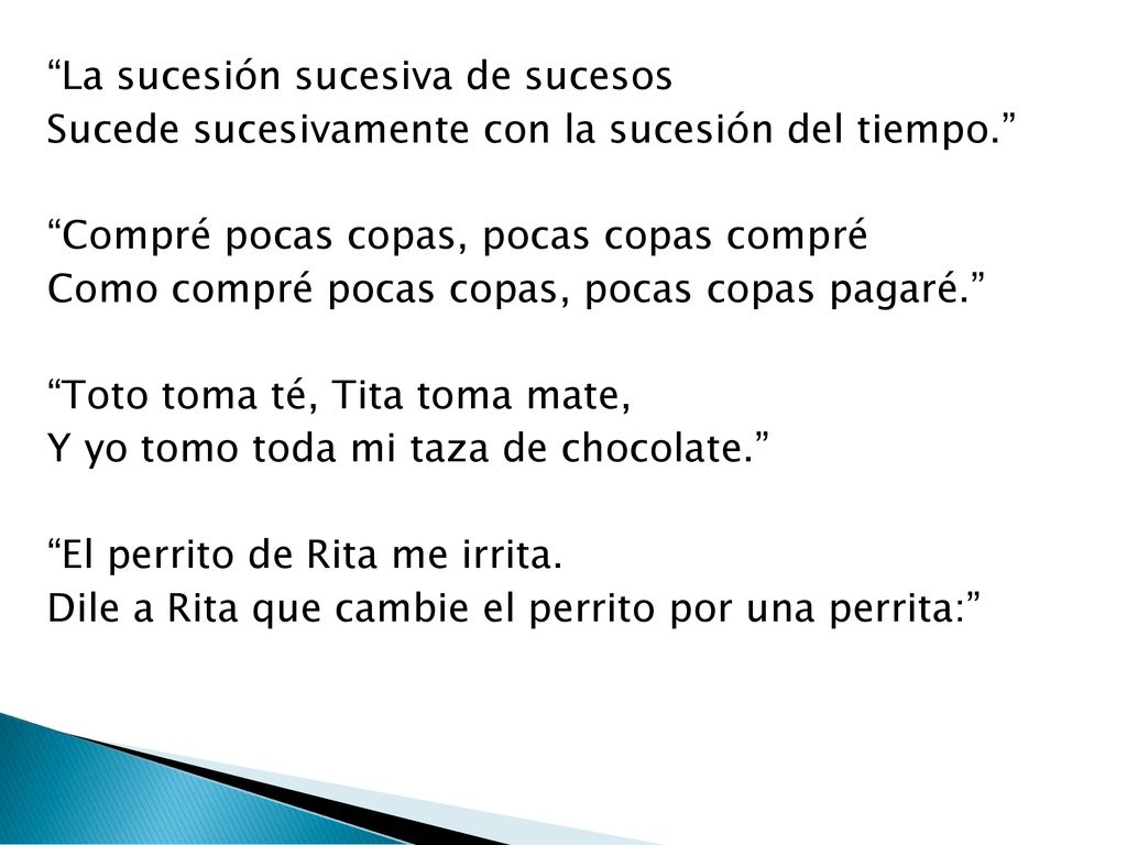 La sucesión sucesiva de sucesos Sucede sucesivamente con la sucesión del tiempo. Compré pocas copas, pocas copas compré Como compré pocas copas, pocas copas pagaré. Toto toma té, Tita toma mate, Y yo tomo toda mi taza de chocolate. El perrito de Rita me irrita.