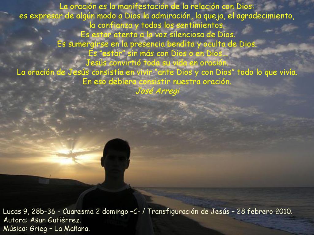 La oración es la manifestación de la relación con Dios: es expresar de algún modo a Dios la admiración, la queja, el agradecimiento, la confianza y todos los sentimientos. Es estar atento a la voz silenciosa de Dios. Es sumergirse en la presencia bendita y oculta de Dios. Es estar sin más con Dios o en Dios... Jesús convirtió toda su vida en oración. La oración de Jesús consistía en vivir ante Dios y con Dios todo lo que vivía. En eso debiera consistir nuestra oración.