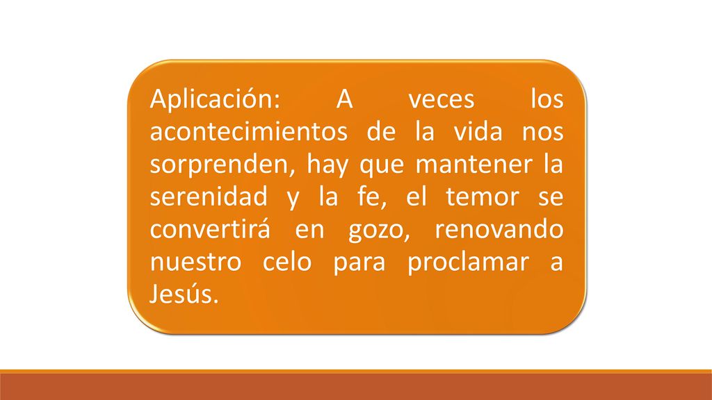 Aplicación: A veces los acontecimientos de la vida nos sorprenden, hay que mantener la serenidad y la fe, el temor se convertirá en gozo, renovando nuestro celo para proclamar a Jesús.