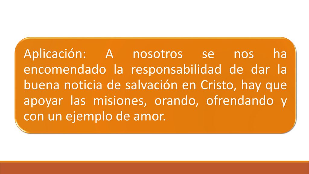 Aplicación: A nosotros se nos ha encomendado la responsabilidad de dar la buena noticia de salvación en Cristo, hay que apoyar las misiones, orando, ofrendando y con un ejemplo de amor.