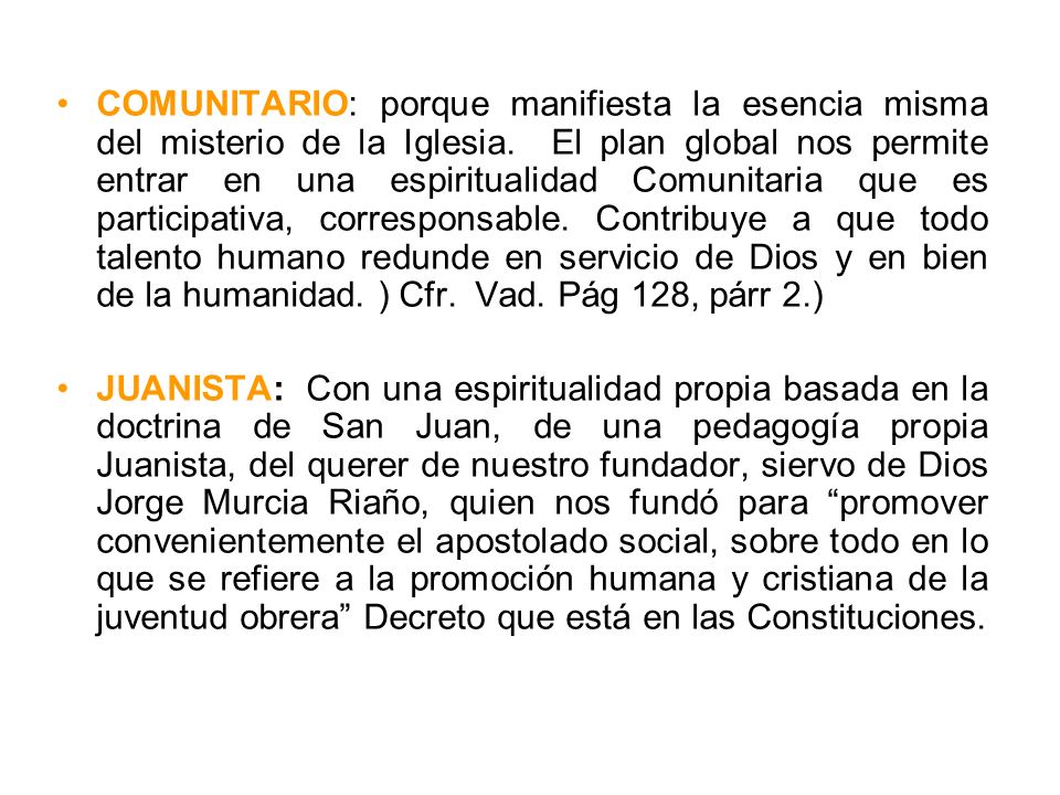COMUNITARIO: porque manifiesta la esencia misma del misterio de la Iglesia. El plan global nos permite entrar en una espiritualidad Comunitaria que es participativa, corresponsable. Contribuye a que todo talento humano redunde en servicio de Dios y en bien de la humanidad. ) Cfr. Vad. Pág 128, párr 2.)