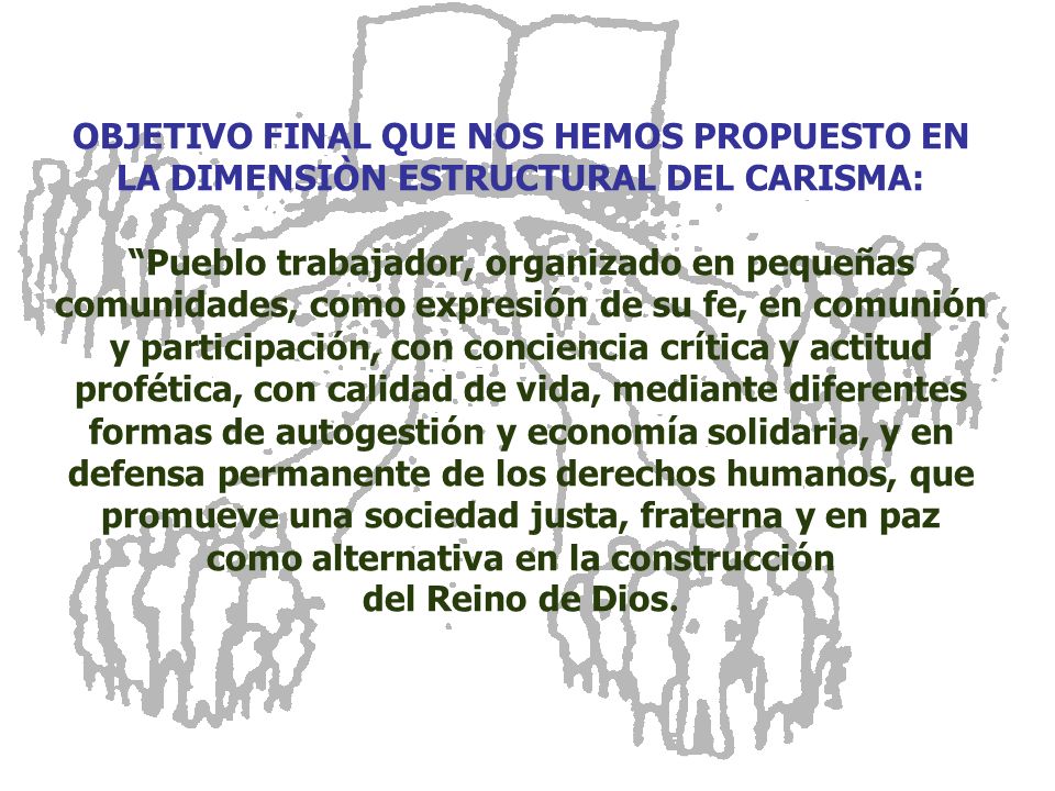 OBJETIVO FINAL QUE NOS HEMOS PROPUESTO EN LA DIMENSIÒN ESTRUCTURAL DEL CARISMA: Pueblo trabajador, organizado en pequeñas comunidades, como expresión de su fe, en comunión y participación, con conciencia crítica y actitud profética, con calidad de vida, mediante diferentes formas de autogestión y economía solidaria, y en defensa permanente de los derechos humanos, que promueve una sociedad justa, fraterna y en paz como alternativa en la construcción del Reino de Dios.