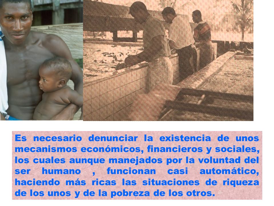 Es necesario denunciar la existencia de unos mecanismos económicos, financieros y sociales, los cuales aunque manejados por la voluntad del ser humano , funcionan casi automático, haciendo más ricas las situaciones de riqueza de los unos y de la pobreza de los otros.