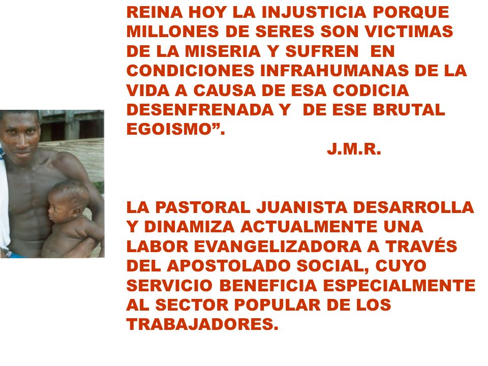 REINA HOY LA INJUSTICIA PORQUE MILLONES DE SERES SON VICTIMAS DE LA MISERIA Y SUFREN EN CONDICIONES INFRAHUMANAS DE LA VIDA A CAUSA DE ESA CODICIA DESENFRENADA Y DE ESE BRUTAL EGOISMO .