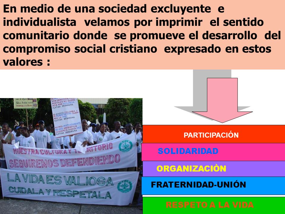 En medio de una sociedad excluyente e individualista velamos por imprimir el sentido comunitario donde se promueve el desarrollo del compromiso social cristiano expresado en estos valores :