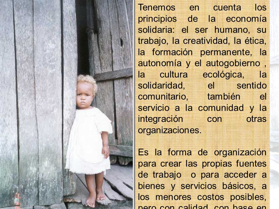 Tenemos en cuenta los principios de la economía solidaria: el ser humano, su trabajo, la creatividad, la ética, la formación permanente, la autonomía y el autogobierno , la cultura ecológica, la solidaridad, el sentido comunitario, también el servicio a la comunidad y la integración con otras organizaciones.