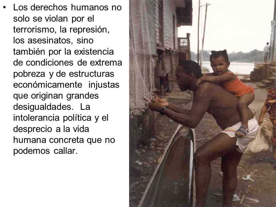 Los derechos humanos no solo se violan por el terrorismo, la represión, los asesinatos, sino también por la existencia de condiciones de extrema pobreza y de estructuras económicamente injustas que originan grandes desigualdades.