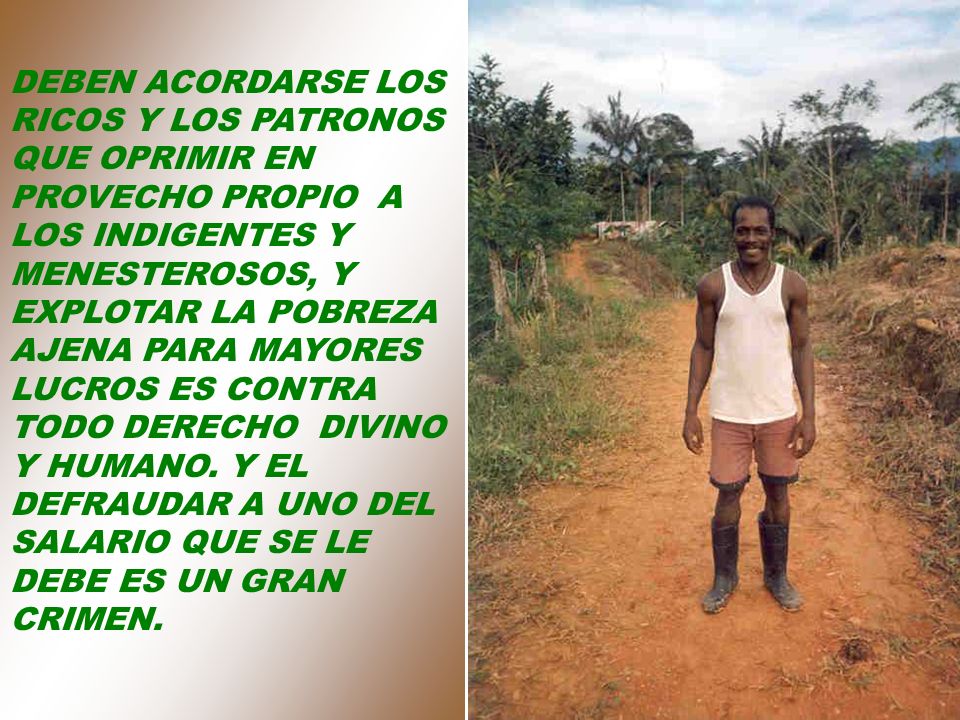 DEBEN ACORDARSE LOS RICOS Y LOS PATRONOS QUE OPRIMIR EN PROVECHO PROPIO A LOS INDIGENTES Y MENESTEROSOS, Y EXPLOTAR LA POBREZA AJENA PARA MAYORES LUCROS ES CONTRA TODO DERECHO DIVINO Y HUMANO.