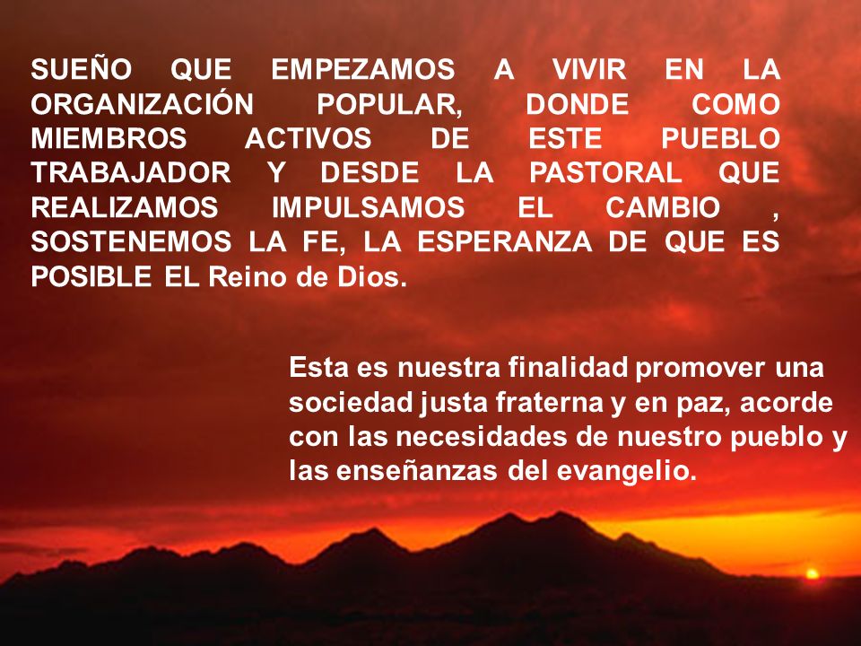 SUEÑO QUE EMPEZAMOS A VIVIR EN LA ORGANIZACIÓN POPULAR, DONDE COMO MIEMBROS ACTIVOS DE ESTE PUEBLO TRABAJADOR Y DESDE LA PASTORAL QUE REALIZAMOS IMPULSAMOS EL CAMBIO , SOSTENEMOS LA FE, LA ESPERANZA DE QUE ES POSIBLE EL Reino de Dios.