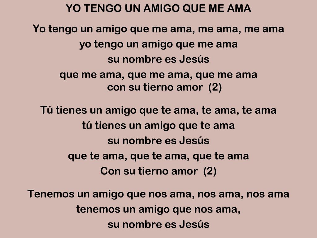 YO TENGO UN AMIGO QUE ME AMA Yo tengo un amigo que me ama, me ama, me ama yo tengo un amigo que me ama su nombre es Jesús que me ama, que me ama, que me ama con su tierno amor (2) Tú tienes un amigo que te ama, te ama, te ama tú tienes un amigo que te ama que te ama, que te ama, que te ama Con su tierno amor (2) Tenemos un amigo que nos ama, nos ama, nos ama tenemos un amigo que nos ama,