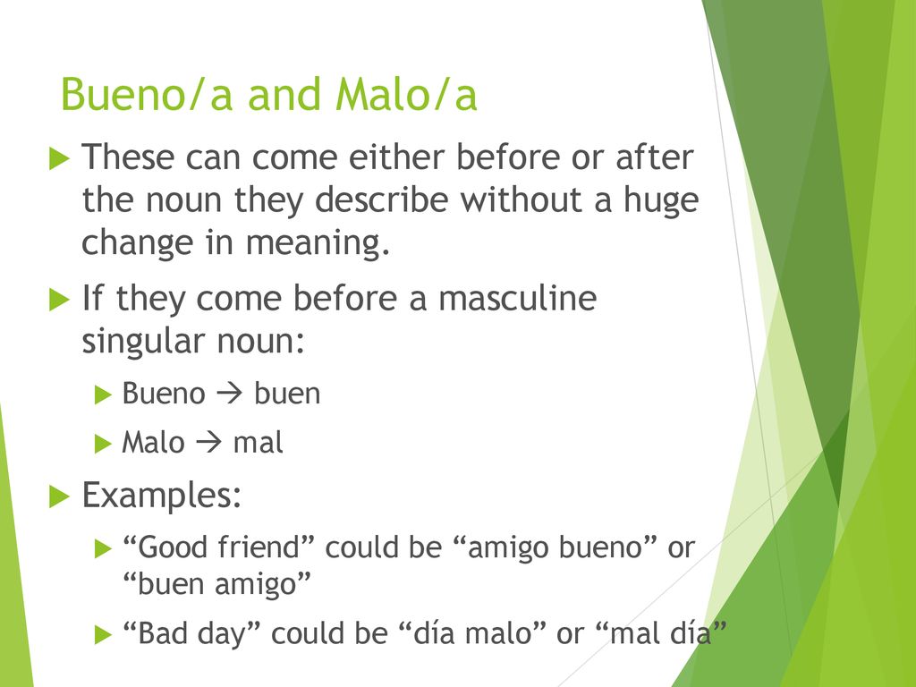 Bueno/a and Malo/a These can come either before or after the noun they describe without a huge change in meaning.