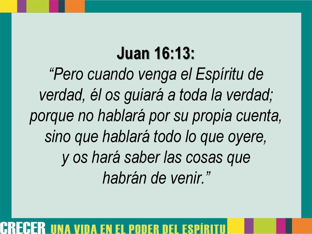 Juan 16:13: Pero cuando venga el Espíritu de verdad, él os guiará a toda la verdad; porque no hablará por su propia cuenta, sino que hablará todo lo que oyere, y os hará saber las cosas que habrán de venir.