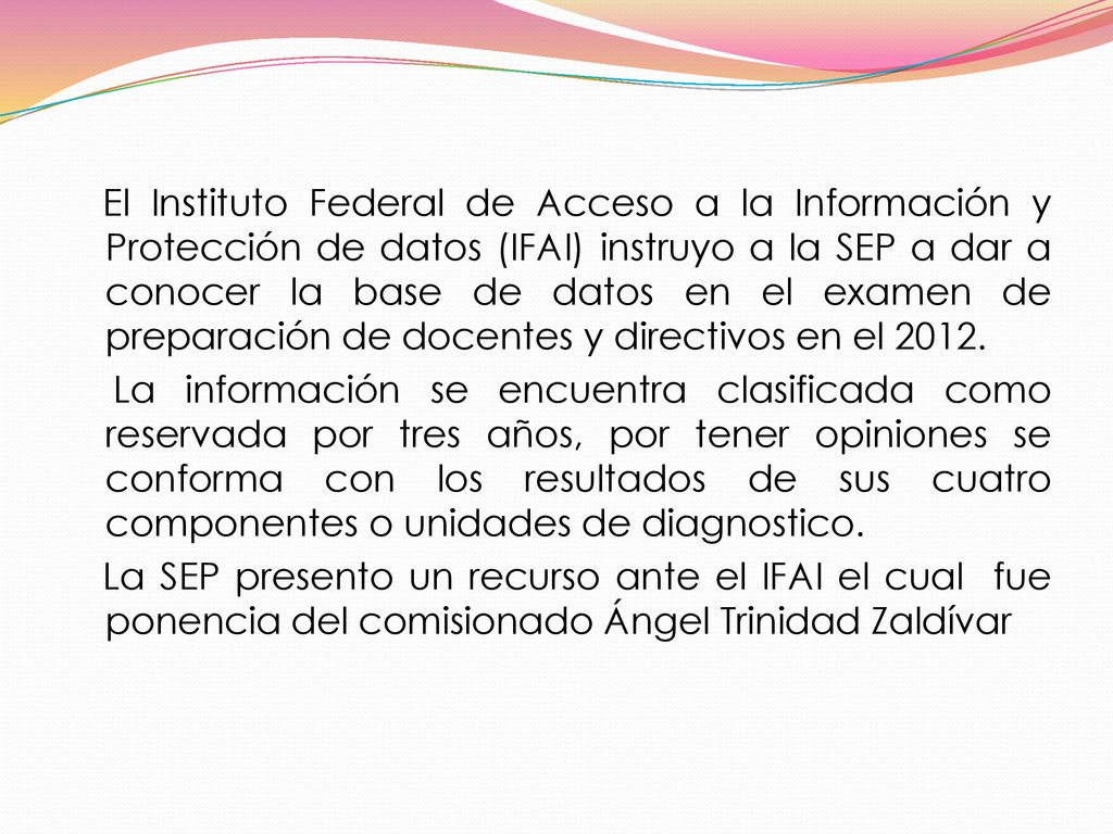 El Instituto Federal de Acceso a la Información y Protección de datos (IFAI) instruyo a la SEP a dar a conocer la base de datos en el examen de preparación de docentes y directivos en el 2012.