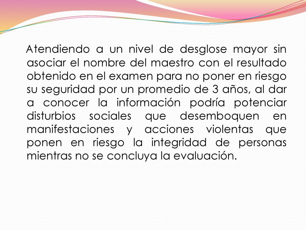Atendiendo a un nivel de desglose mayor sin asociar el nombre del maestro con el resultado obtenido en el examen para no poner en riesgo su seguridad por un promedio de 3 años, al dar a conocer la información podría potenciar disturbios sociales que desemboquen en manifestaciones y acciones violentas que ponen en riesgo la integridad de personas mientras no se concluya la evaluación.