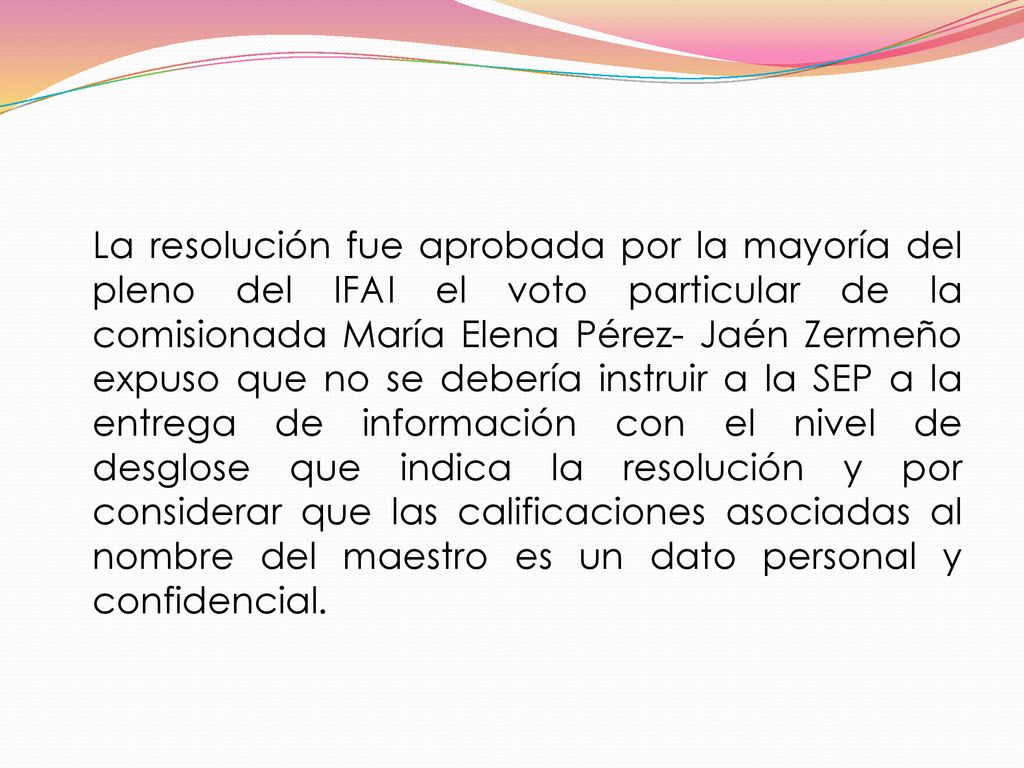La resolución fue aprobada por la mayoría del pleno del IFAI el voto particular de la comisionada María Elena Pérez- Jaén Zermeño expuso que no se debería instruir a la SEP a la entrega de información con el nivel de desglose que indica la resolución y por considerar que las calificaciones asociadas al nombre del maestro es un dato personal y confidencial.