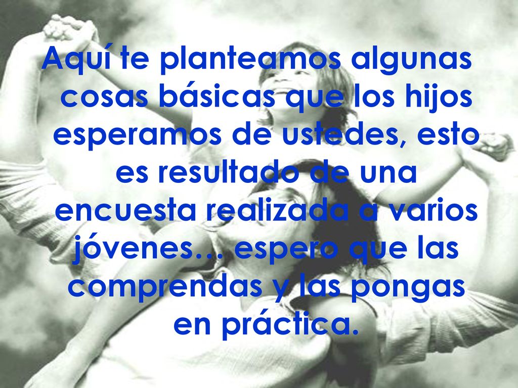 Aquí te planteamos algunas cosas básicas que los hijos esperamos de ustedes, esto es resultado de una encuesta realizada a varios jóvenes… espero que las comprendas y las pongas en práctica.