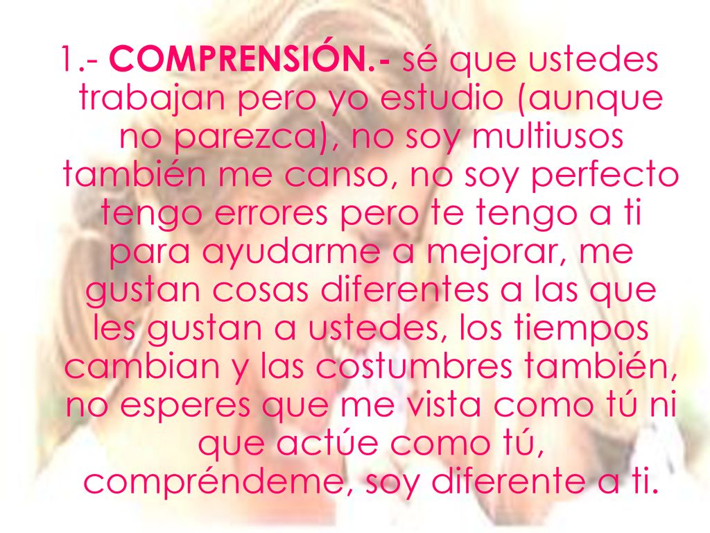 1.- COMPRENSIÓN.- sé que ustedes trabajan pero yo estudio (aunque no parezca), no soy multiusos también me canso, no soy perfecto tengo errores pero te tengo a ti para ayudarme a mejorar, me gustan cosas diferentes a las que les gustan a ustedes, los tiempos cambian y las costumbres también, no esperes que me vista como tú ni que actúe como tú, compréndeme, soy diferente a ti.