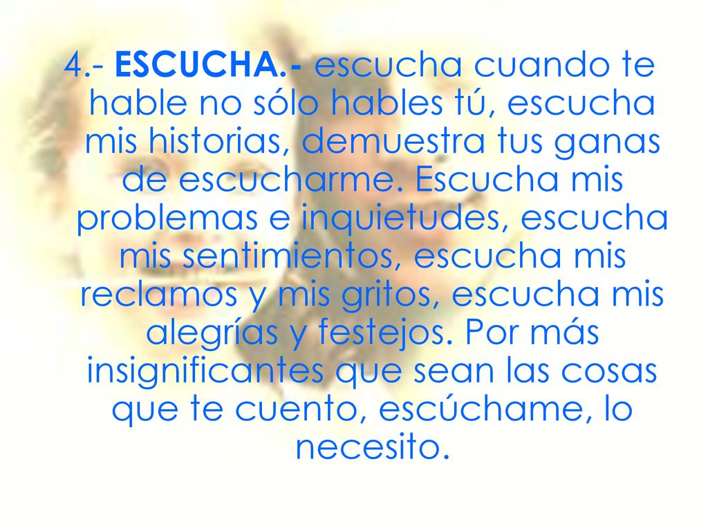 4.- ESCUCHA.- escucha cuando te hable no sólo hables tú, escucha mis historias, demuestra tus ganas de escucharme.