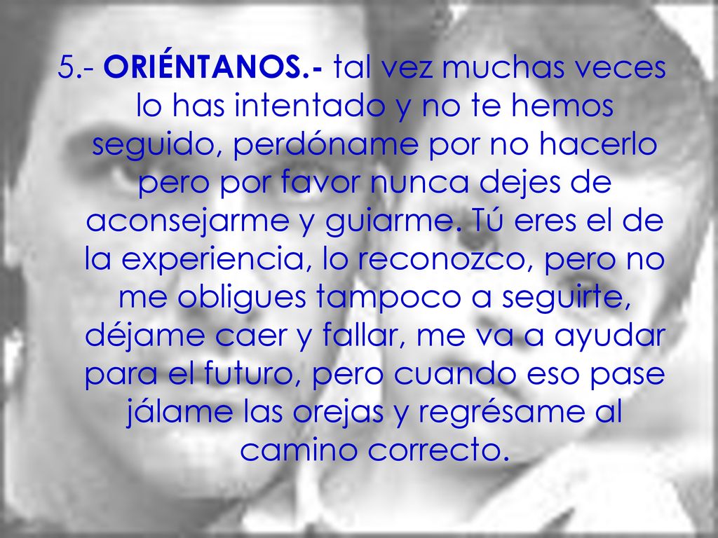 5.- ORIÉNTANOS.- tal vez muchas veces lo has intentado y no te hemos seguido, perdóname por no hacerlo pero por favor nunca dejes de aconsejarme y guiarme.