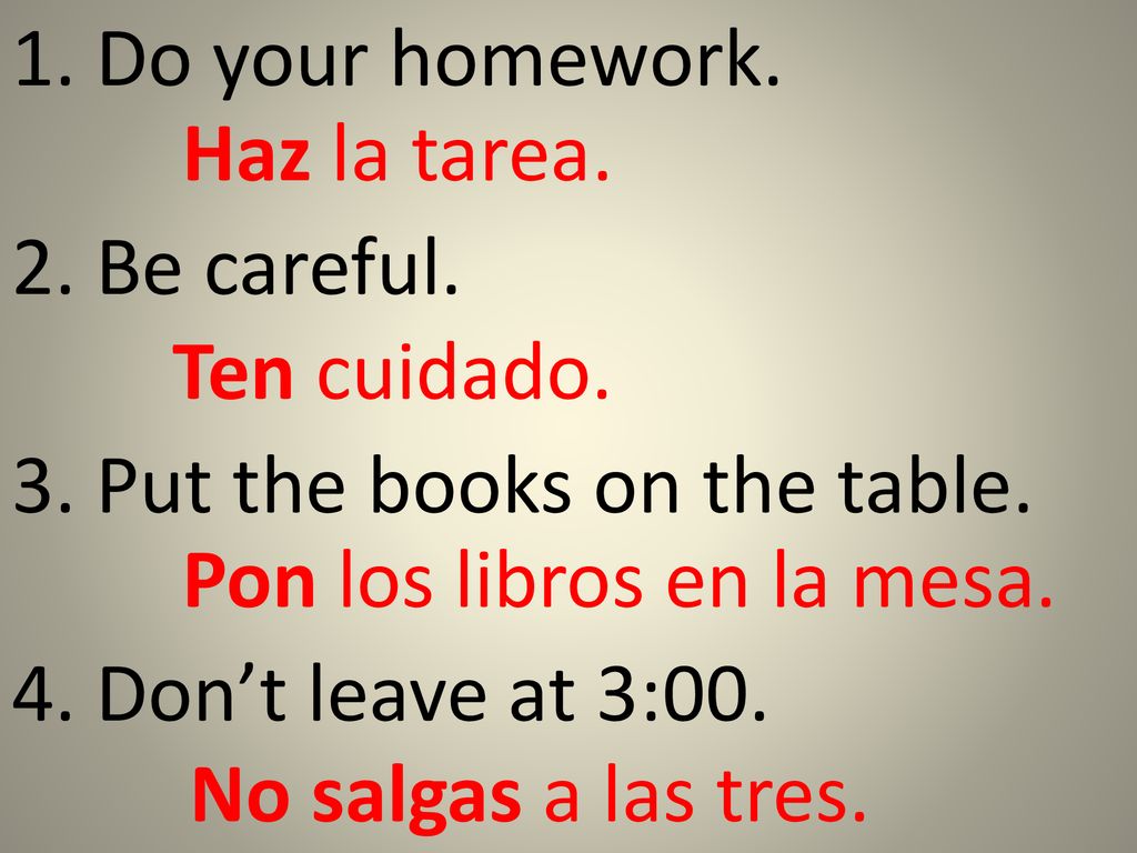 1. Do your homework. Haz la tarea. 2. Be careful. Ten cuidado. 3. Put the books on the table. Pon los libros en la mesa.