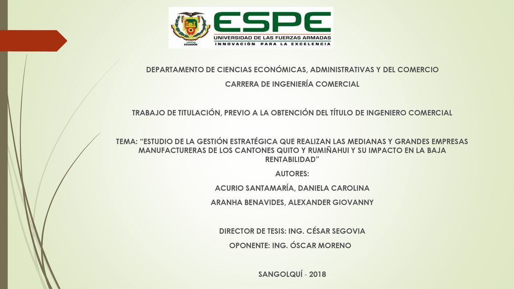 DEPARTAMENTO DE CIENCIAS ECONÓMICAS, ADMINISTRATIVAS Y DEL COMERCIO CARRERA DE INGENIERÍA COMERCIAL TRABAJO DE TITULACIÓN, PREVIO A LA OBTENCIÓN DEL TÍTULO DE INGENIERO COMERCIAL TEMA: ESTUDIO DE LA GESTIÓN ESTRATÉGICA QUE REALIZAN LAS MEDIANAS Y GRANDES EMPRESAS MANUFACTURERAS DE LOS CANTONES QUITO Y RUMIÑAHUI Y SU IMPACTO EN LA BAJA RENTABILIDAD AUTORES: ACURIO SANTAMARÍA, DANIELA CAROLINA ARANHA BENAVIDES, ALEXANDER GIOVANNY DIRECTOR DE TESIS: ING.