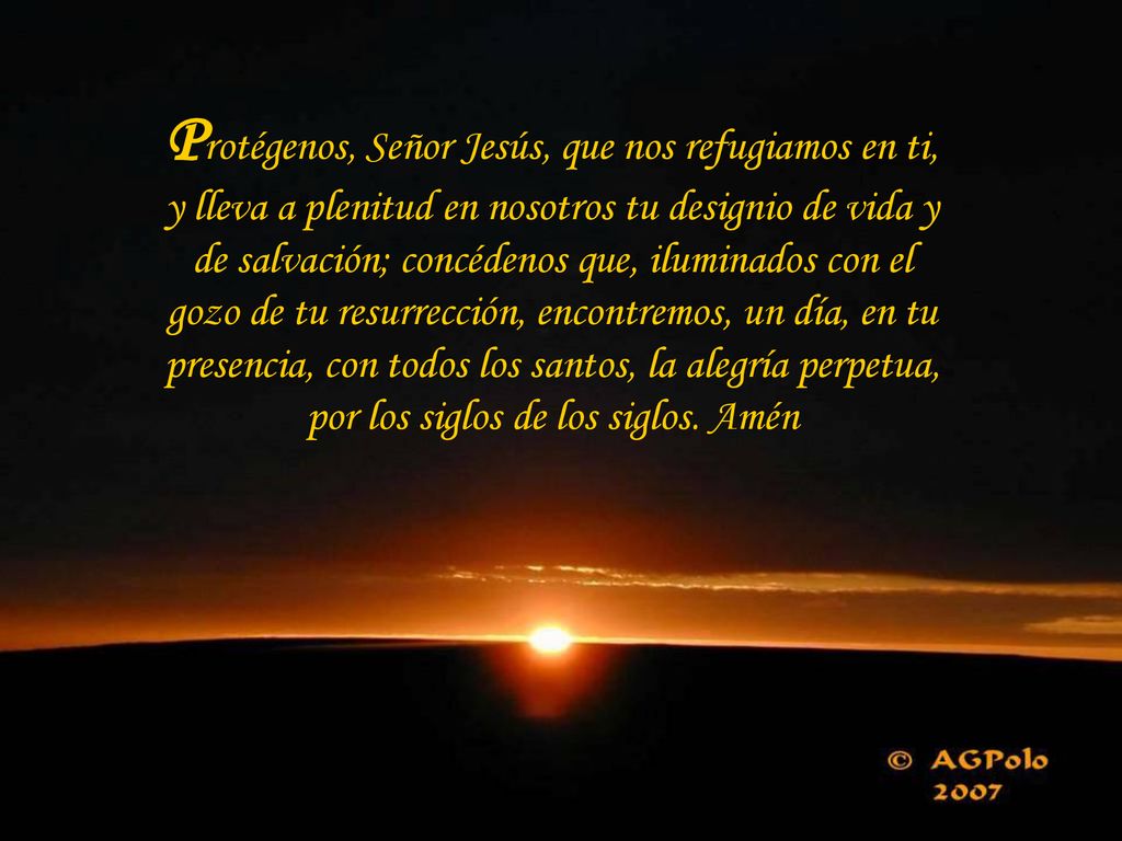 Protégenos, Señor Jesús, que nos refugiamos en ti, y lleva a plenitud en nosotros tu designio de vida y de salvación; concédenos que, iluminados con el gozo de tu resurrección, encontremos, un día, en tu presencia, con todos los santos, la alegría perpetua, por los siglos de los siglos.