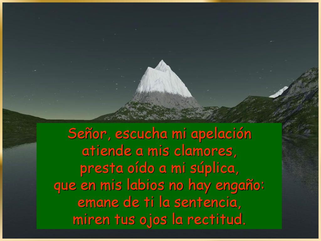 Señor, escucha mi apelación atiende a mis clamores, presta oído a mi súplica, que en mis labios no hay engaño: emane de ti la sentencia, miren tus ojos la rectitud.