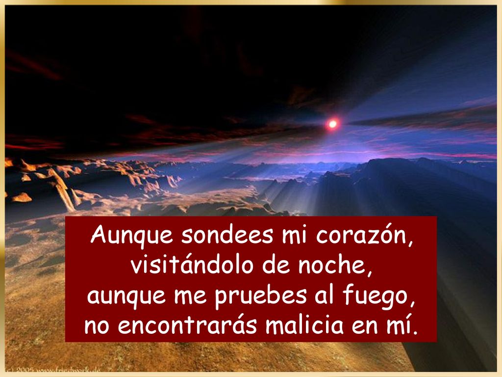 Aunque sondees mi corazón, visitándolo de noche, aunque me pruebes al fuego, no encontrarás malicia en mí.