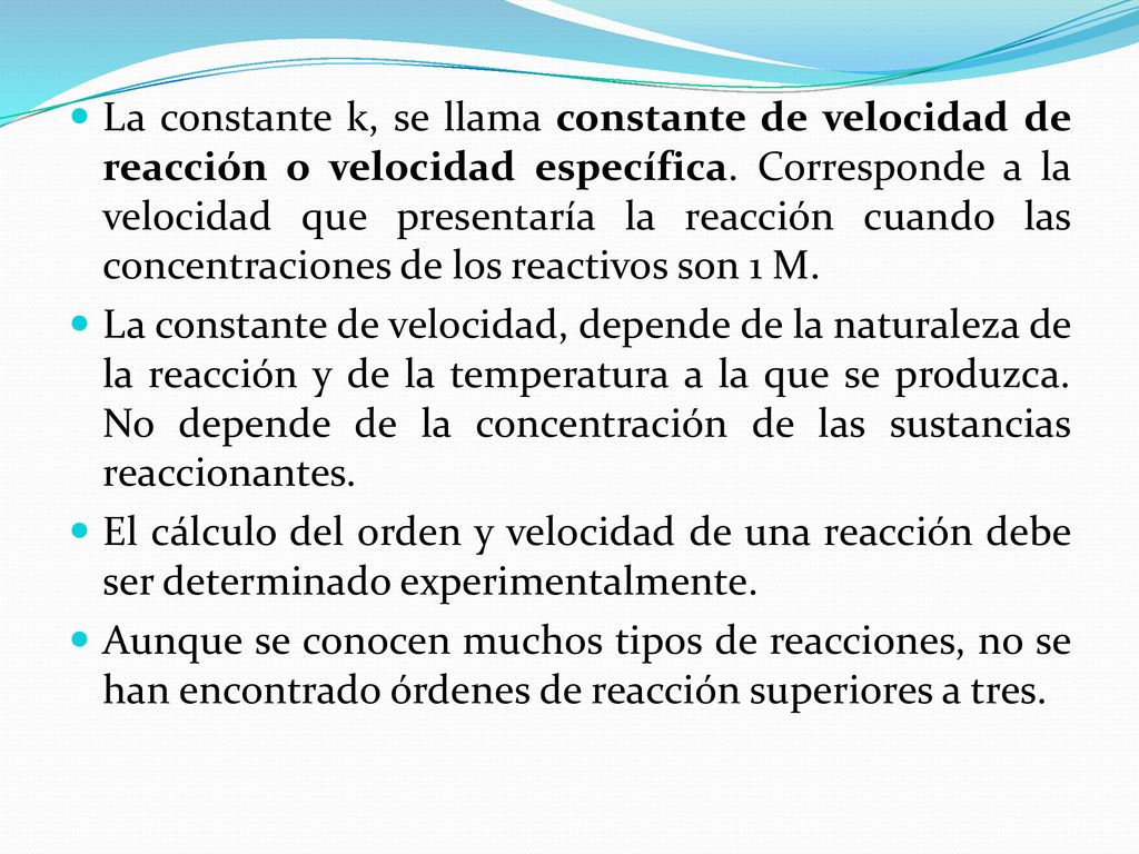 La constante k, se llama constante de velocidad de reacción o velocidad específica. Corresponde a la velocidad que presentaría la reacción cuando las concentraciones de los reactivos son 1 M.