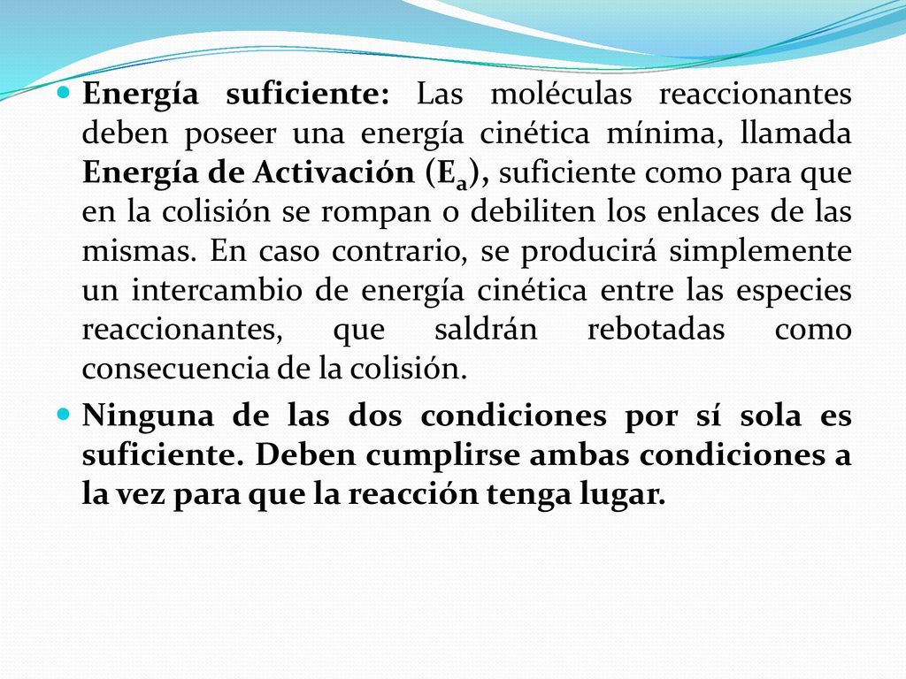 Energía suficiente: Las moléculas reaccionantes deben poseer una energía cinética mínima, llamada Energía de Activación (Ea), suficiente como para que en la colisión se rompan o debiliten los enlaces de las mismas. En caso contrario, se producirá simplemente un intercambio de energía cinética entre las especies reaccionantes, que saldrán rebotadas como consecuencia de la colisión.