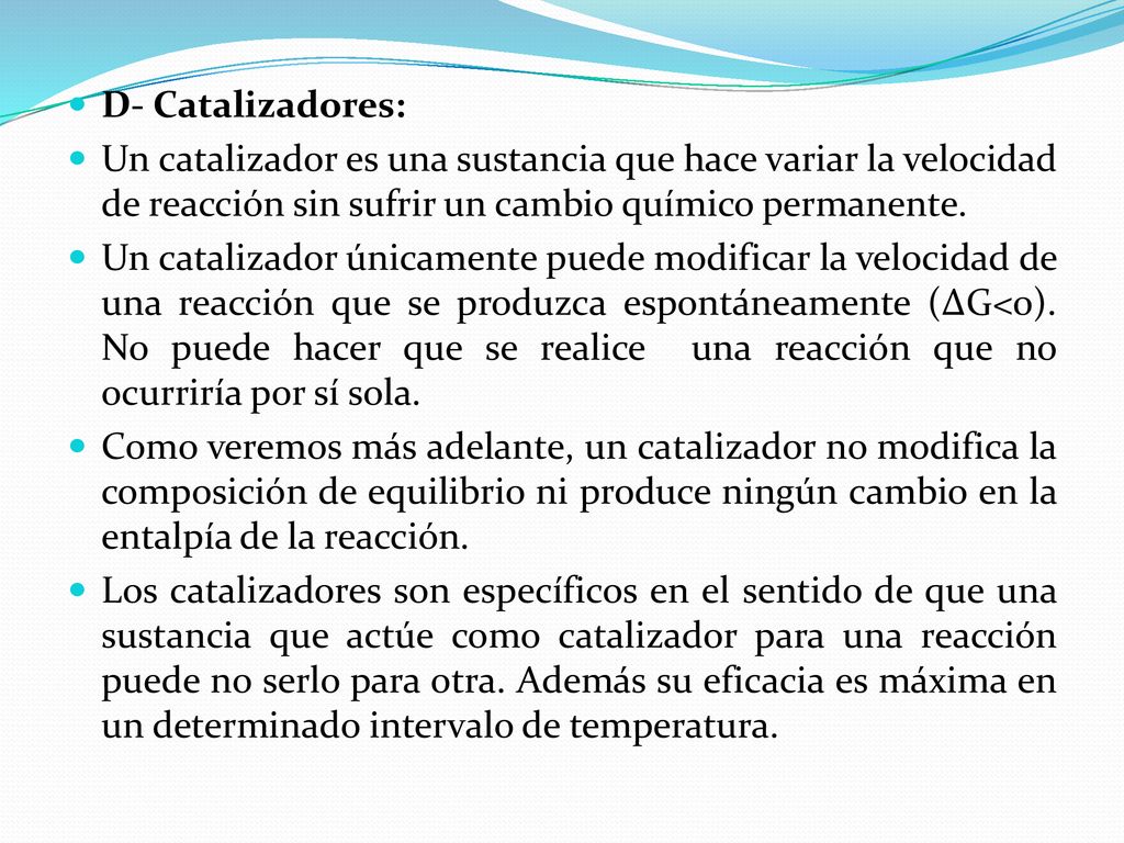 D- Catalizadores: Un catalizador es una sustancia que hace variar la velocidad de reacción sin sufrir un cambio químico permanente.