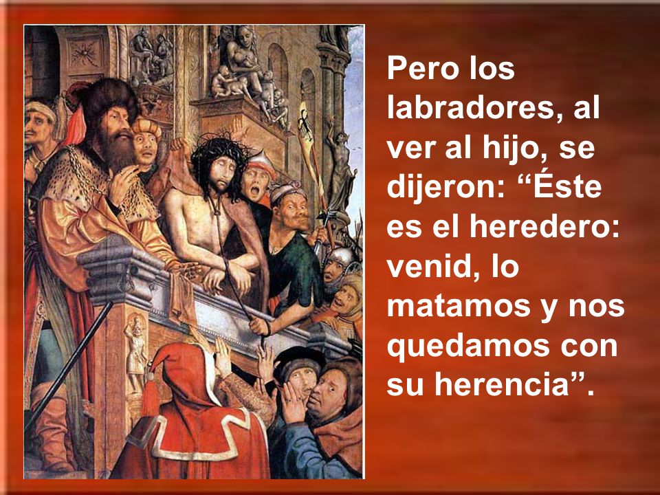 Pero los labradores, al ver al hijo, se dijeron: Éste es el heredero: venid, lo matamos y nos quedamos con su herencia .