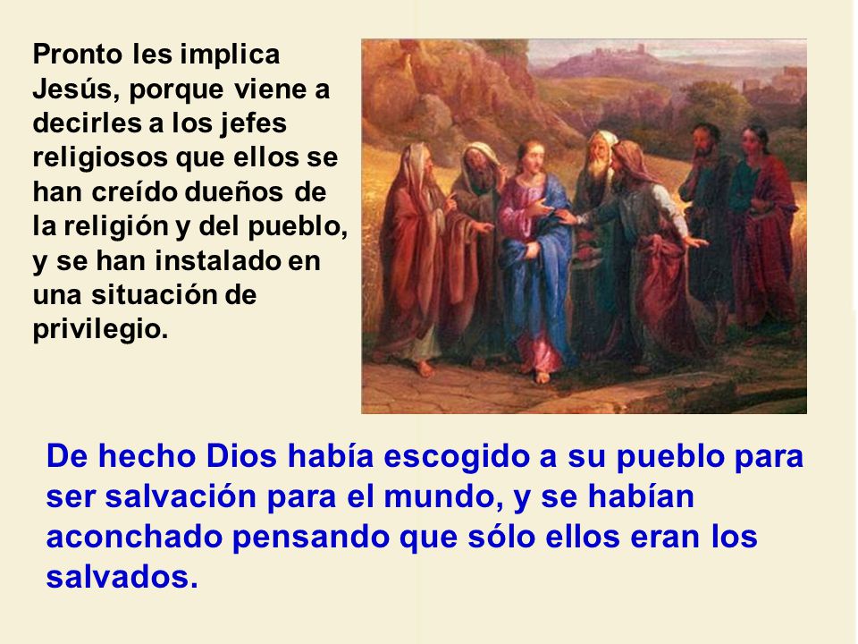 Pronto les implica Jesús, porque viene a decirles a los jefes religiosos que ellos se han creído dueños de la religión y del pueblo, y se han instalado en una situación de privilegio.