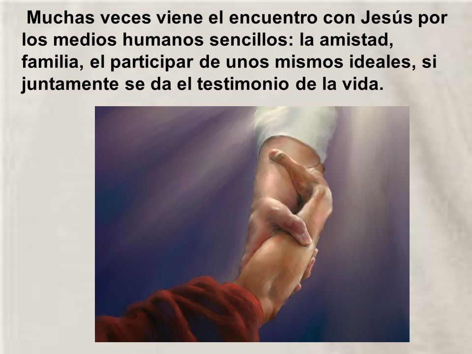 Muchas veces viene el encuentro con Jesús por los medios humanos sencillos: la amistad, familia, el participar de unos mismos ideales, si juntamente se da el testimonio de la vida.