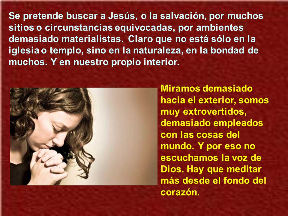Se pretende buscar a Jesús, o la salvación, por muchos sitios o circunstancias equivocadas, por ambientes demasiado materialistas. Claro que no está sólo en la iglesia o templo, sino en la naturaleza, en la bondad de muchos. Y en nuestro propio interior.