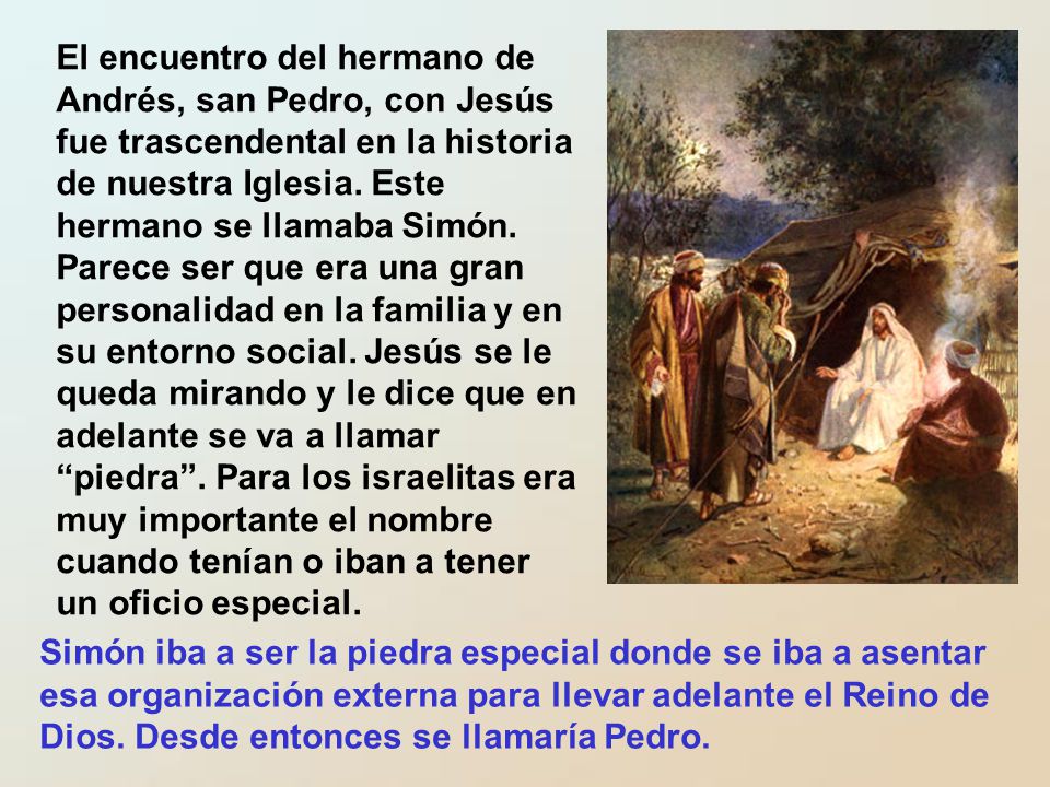 El encuentro del hermano de Andrés, san Pedro, con Jesús fue trascendental en la historia de nuestra Iglesia. Este hermano se llamaba Simón. Parece ser que era una gran personalidad en la familia y en su entorno social. Jesús se le queda mirando y le dice que en adelante se va a llamar piedra . Para los israelitas era muy importante el nombre cuando tenían o iban a tener un oficio especial.