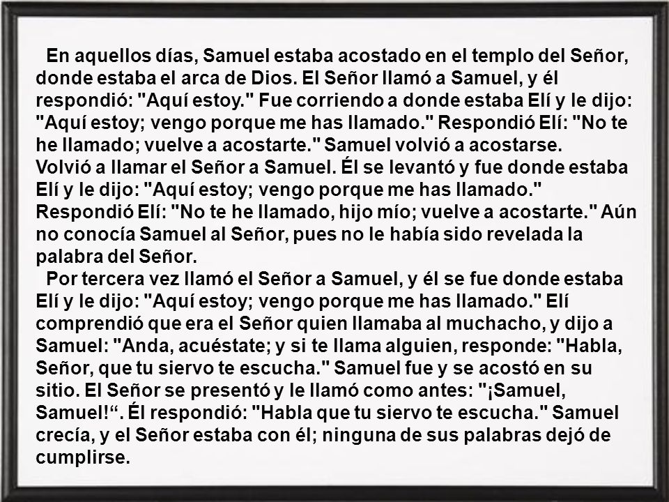 En aquellos días, Samuel estaba acostado en el templo del Señor, donde estaba el arca de Dios. El Señor llamó a Samuel, y él respondió: Aquí estoy. Fue corriendo a donde estaba Elí y le dijo: Aquí estoy; vengo porque me has llamado. Respondió Elí: No te he llamado; vuelve a acostarte. Samuel volvió a acostarse. Volvió a llamar el Señor a Samuel. Él se levantó y fue donde estaba Elí y le dijo: Aquí estoy; vengo porque me has llamado. Respondió Elí: No te he llamado, hijo mío; vuelve a acostarte. Aún no conocía Samuel al Señor, pues no le había sido revelada la palabra del Señor.