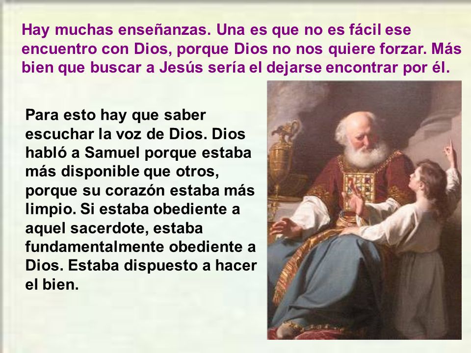 Hay muchas enseñanzas. Una es que no es fácil ese encuentro con Dios, porque Dios no nos quiere forzar. Más bien que buscar a Jesús sería el dejarse encontrar por él.